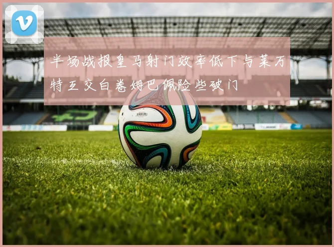 半场战报皇马射门效率低下与莱万特互交白卷姆巴佩险些破门