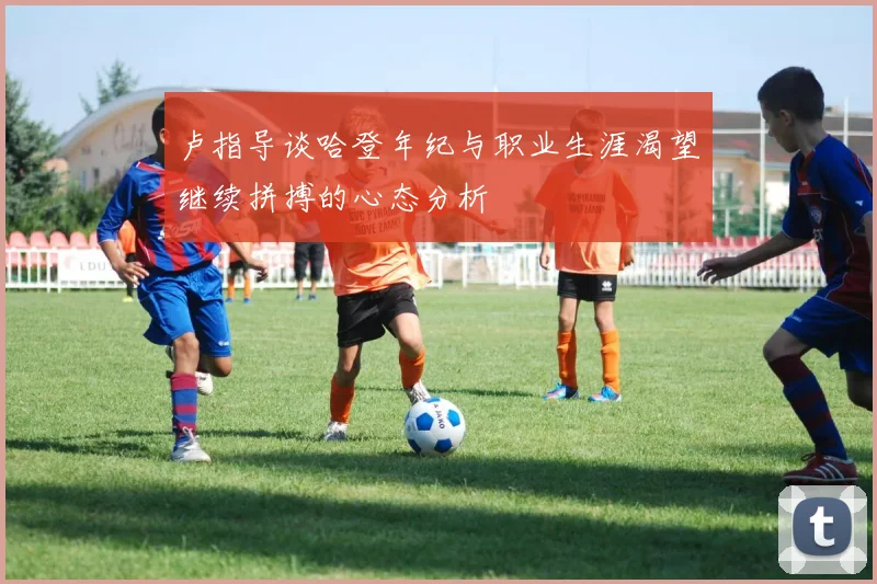 卢指导谈哈登年纪与职业生涯渴望继续拼搏的心态分析
