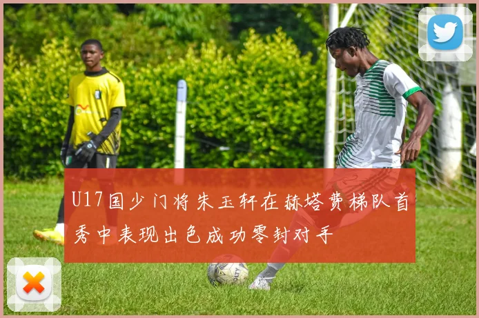 U17国少门将朱玉轩在赫塔费梯队首秀中表现出色成功零封对手