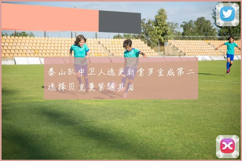 泰山队中卫人选更新索罗金成第二选择贝克曼紧随其后