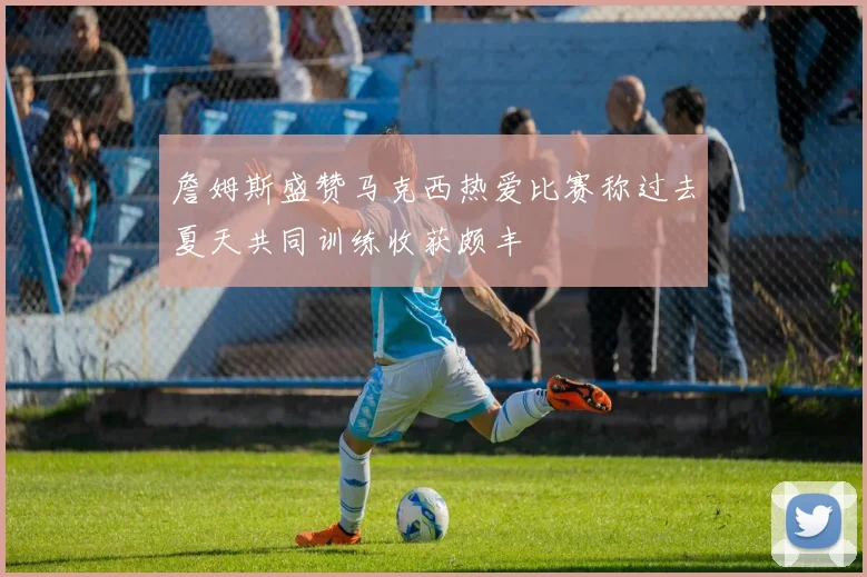 詹姆斯盛赞马克西热爱比赛称过去夏天共同训练收获颇丰