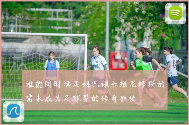 谁能同时满足姆巴佩和维尼修斯的需求成为足球界的传奇教练