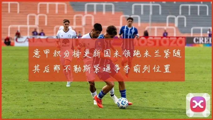 意甲积分榜更新国米领跑米兰紧随其后那不勒斯紧逼争夺前列位置