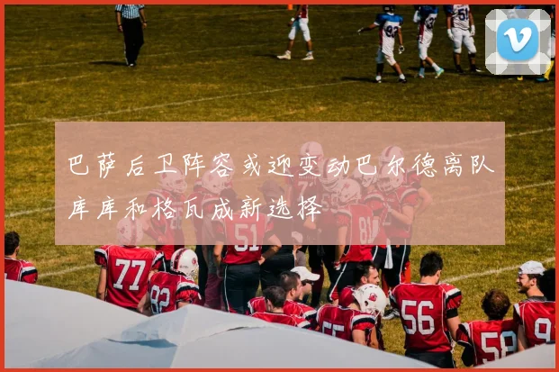 巴萨后卫阵容或迎变动巴尔德离队库库和格瓦成新选择