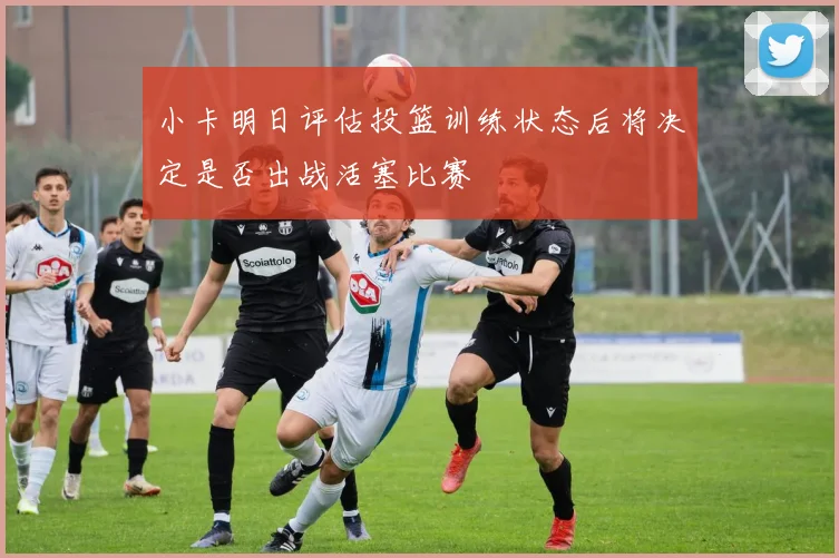 小卡明日评估投篮训练状态后将决定是否出战活塞比赛