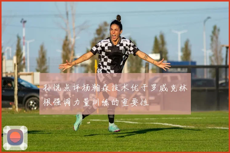 孙悦点评杨瀚森技术优于罗威克林根强调力量训练的重要性