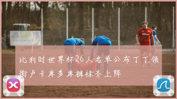 比利时世界杯26人名单公布丁丁领衔卢卡库多库裤袜齐上阵