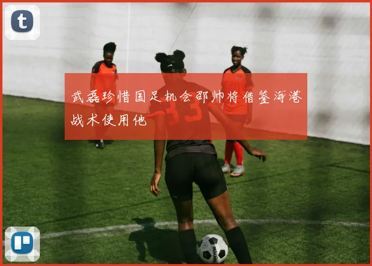 武磊珍惜国足机会邵帅将借鉴海港战术使用他