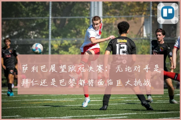 萨利巴展望欧冠决赛：无论对手是拜仁还是巴黎都将面临巨大挑战