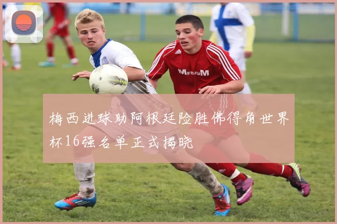 梅西进球助阿根廷险胜佛得角世界杯16强名单正式揭晓