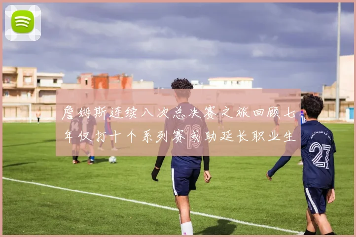詹姆斯连续八次总决赛之旅回顾七年仅打十个系列赛或助延长职业生涯