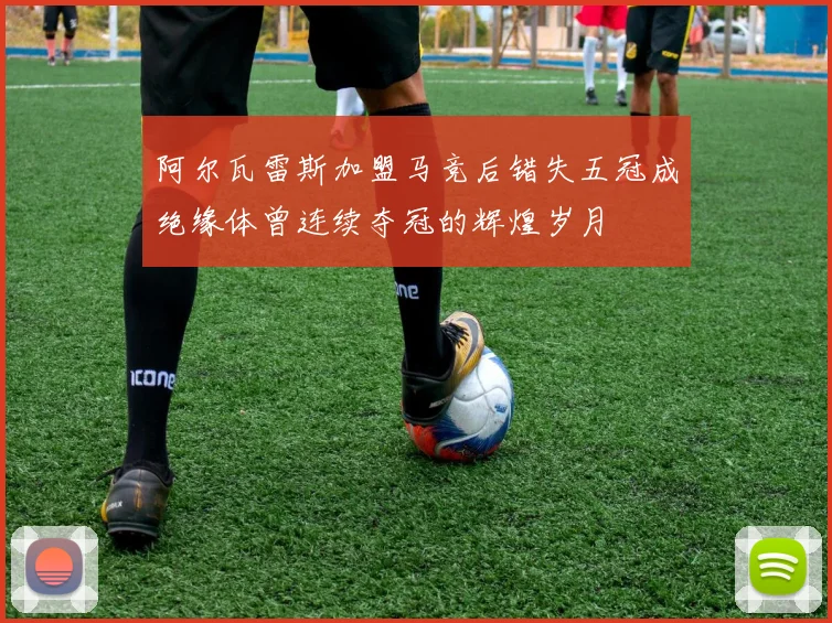 阿尔瓦雷斯加盟马竞后错失五冠成绝缘体曾连续夺冠的辉煌岁月