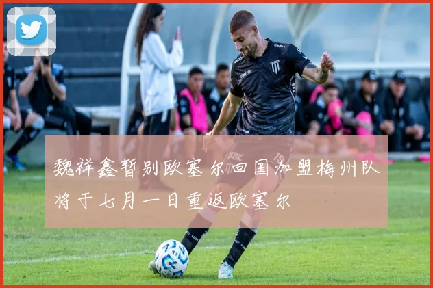 魏祥鑫暂别欧塞尔回国加盟梅州队将于七月一日重返欧塞尔